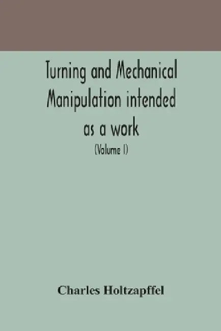 Turning And Mechanical Manipulation Intended As A Work Of General Reference And Practical Instruction On The Lathe, And The Various Mechanical Pursuit by Charles Holtzapffel