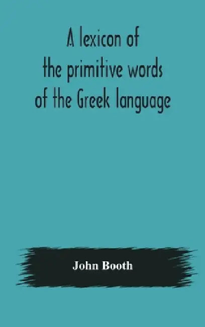 A Lexicon Of The Primitive Words Of The Greek Language, Inclusive Of Several Leading Derivatives, Upon A New Plan Of Arrangement; For The Use Of Schoo by John Booth