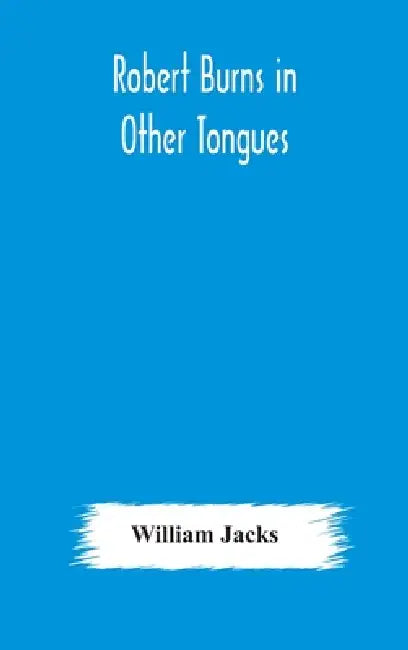 Robert Burns In Other Tongues: A Critical Review Of The Translations Of The Songs & Poems Of Robert Burns by William Jacks
