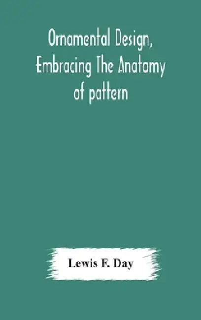 Ornamental Design, Embracing The Anatomy Of Pattern: The Planning Of Ornament; The Application Of Ornament by Lewis F Day