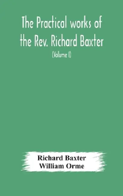 The Practical Works Of The Rev. Richard Baxter, With A Life Of The Author, And A Critical Examination Of His Writings (Volume I) by Richard Baxter, William Orme
