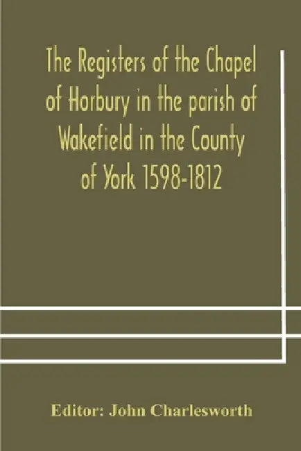 The Registers Of The Chapel Of Horbury In The Parish Of Wakefield In The County Of York 1598-1812 by John Charlesworth