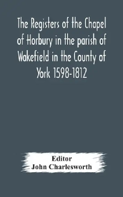 The Registers Of The Chapel Of Horbury In The Parish Of Wakefield In The County Of York 1598-1812 by John Charlesworth