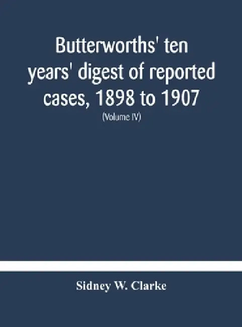 Butterworths' Ten Years' Digest Of Reported Cases, 1898 To 1907; A Digest Of Reported Cases Decided In The Supreme And Other Courts During The Years 1 by Sidney W Clarke