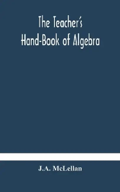 The Teacher'S Hand-Book Of Algebra; Containing Methods, Solutions And Exercises by J a McLellan