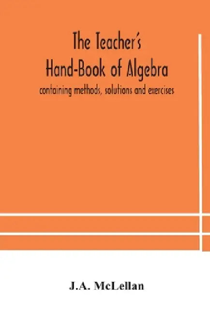 The Teacher'S Hand-Book Of Algebra; Containing Methods, Solutions And Exercises by J a McLellan