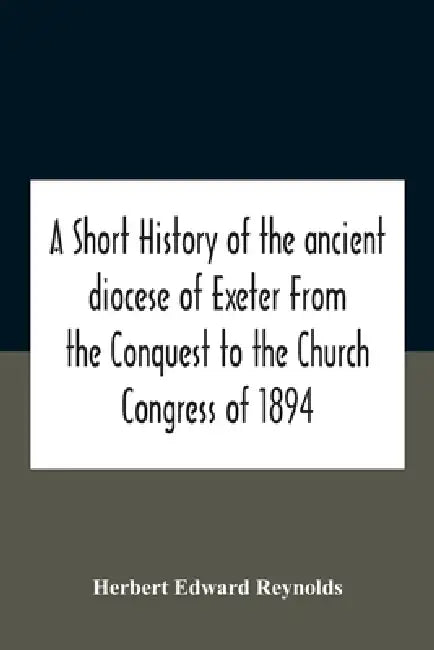 A Short History Of The Ancient Diocese Of Exeter From The Conquest To The Church Congress Of 1894 by Herbert Edward Reynolds