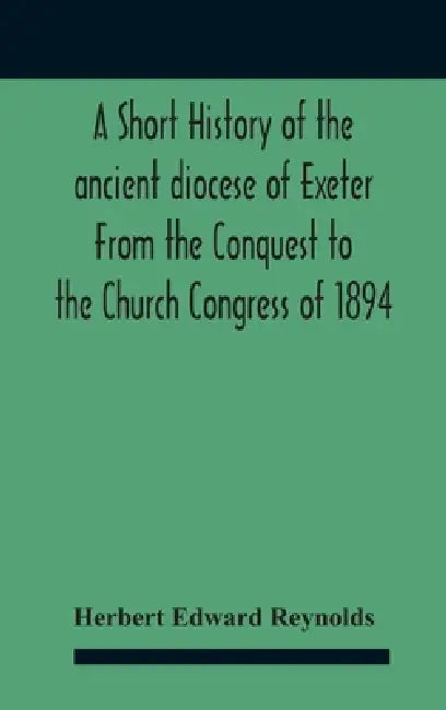 A Short History Of The Ancient Diocese Of Exeter From The Conquest To The Church Congress Of 1894 by Herbert Edward Reynolds