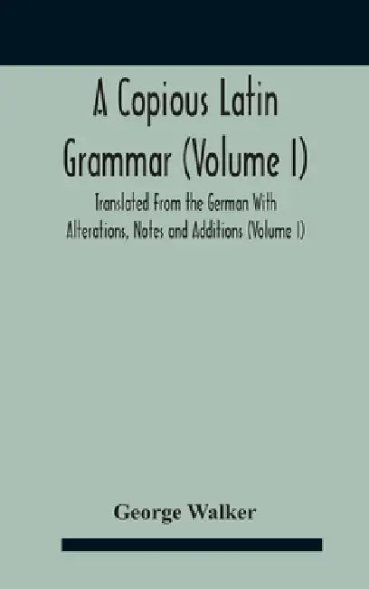 A Copious Latin Grammar (Volume I) Translated From The German With Alterations, Notes And Additions (Volume I) by George Walker