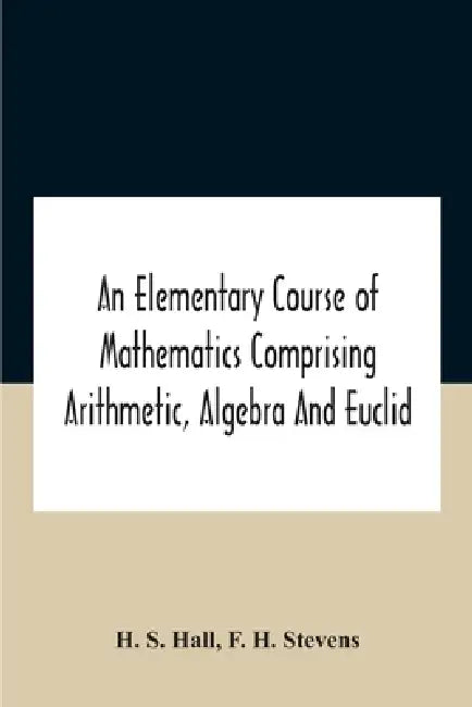 An Elementary Course Of Mathematics Comprising Arithmetic, Algebra And Euclid by H. S. Hall