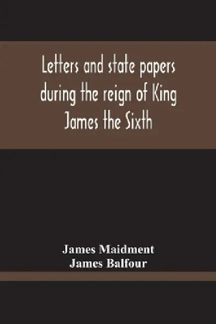 Letters And State Papers During The Reign Of King James The Sixth, Chiefly From The Manuscript Collections Of Sir James Balfour Of Denmyln by James Maidment