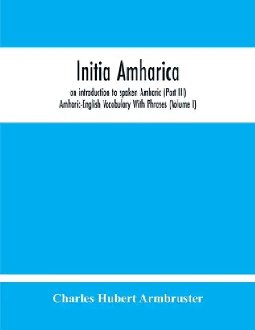 Initia Amharica, An Introduction To Spoken Amharic (Part Iii) Amharic-English Vocabulary With Phrases (Volume I) by Charles Hubert Armbruster