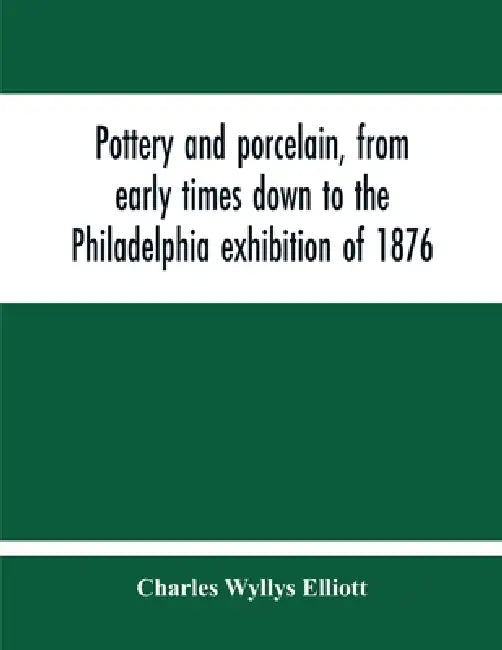 Pottery And Porcelain, From Early Times Down To The Philadelphia Exhibition Of 1876 by Charles Wyllys Elliott