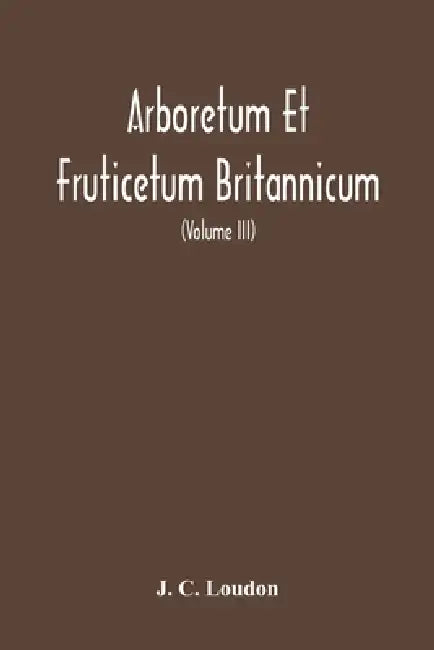 Arboretum Et Fruticetum Britannicum, Or: The Trees And Shrubs Of Britain, Native And Foreign, Hardy And Half-Hardy, Pictorially And Botanically Deline by J. C. Loudon