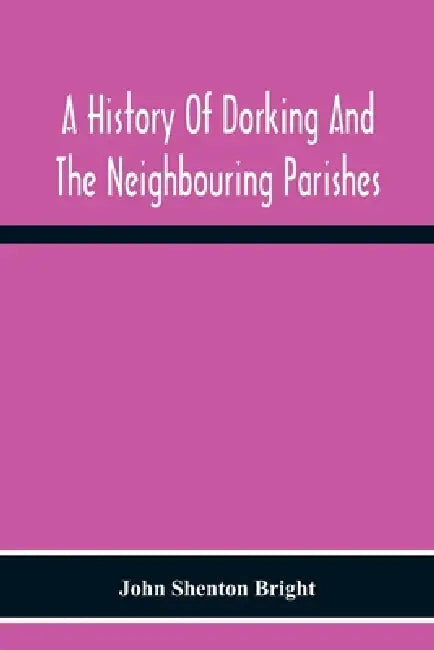 A History Of Dorking And The Neighbouring Parishes, With Chapters On The Literary Associations, Flora, Fauna, Geology, Etc., Of The District by John Shenton Bright