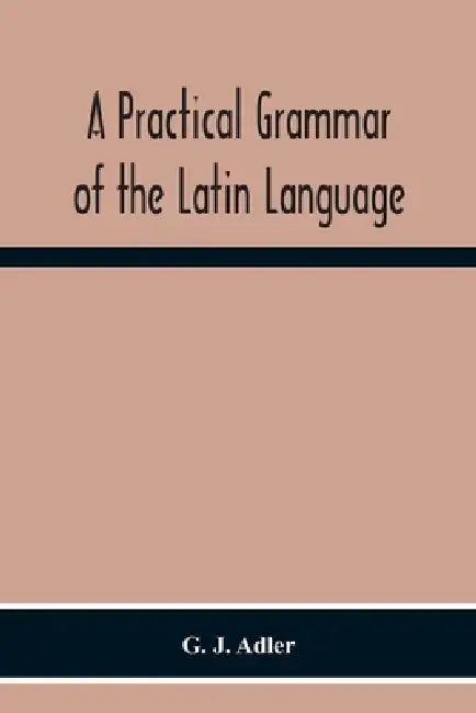 A Practical Grammar Of The Latin Language; With Perpetual Exercises In Speaking And Writing; For Use Of Schools, Colleges, And Private Learners by G. J. Adler