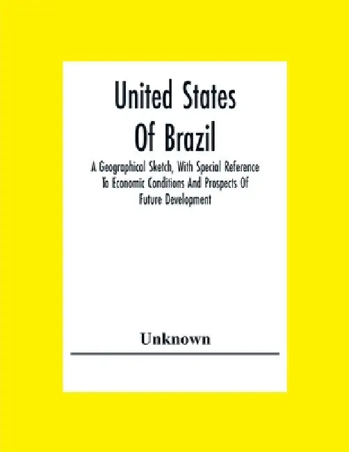 United States Of Brazil. A Geographical Sketch, With Special Reference To Economic Conditions And Prospects Of Future Development by Unknown