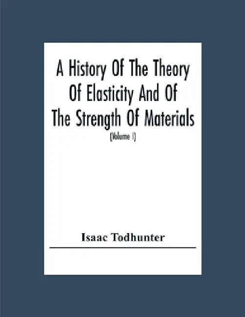 A History Of The Theory Of Elasticity And Of The Strength Of Materials, From Galilei To The Present Time (Volume I) Galilei To Saint Venant 1639-1850 by Isaac Todhunter