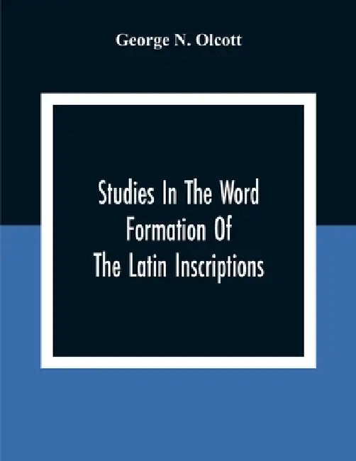 Studies In The Word Formation Of The Latin Inscriptions, Substantives And Adjectives, With Special Reference To The Latin Sermo Vulgaris by George N. Olcott