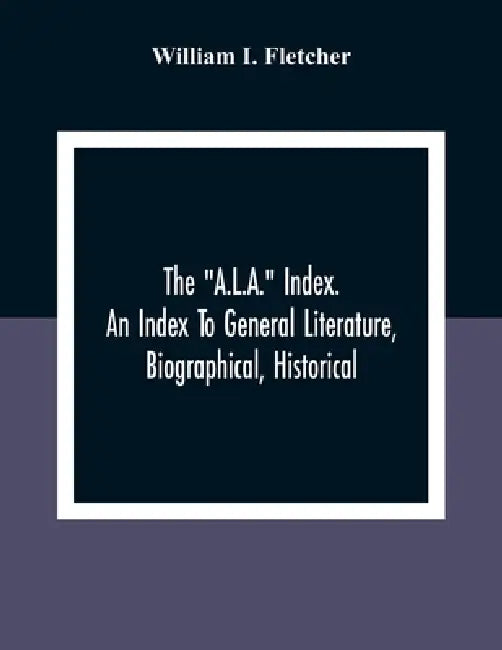 The "A.L.A." Index. An Index To General Literature, Biographical, Historical, And Literary Essays And Sketches, Reports And Publications Of Boards And by William I. Fletcher