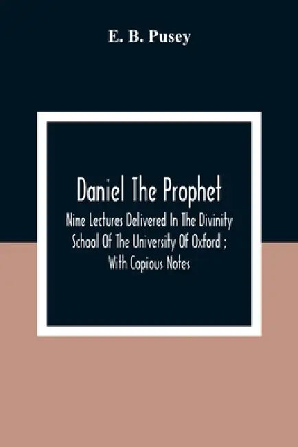 Daniel The Prophet: Nine Lectures Delivered In The Divinity School Of The University Of Oxford; With Copious Notes by E. B. Pusey