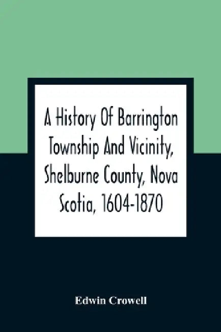A History Of Barrington Township And Vicinity, Shelburne County, Nova Scotia, 1604-1870; With A Biographical And Genealogical Appendix by Edwin Crowell