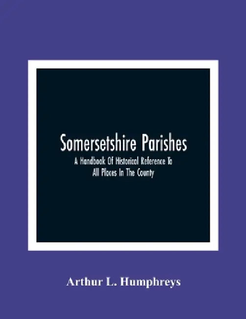 Somersetshire Parishes; A Handbook Of Historical Reference To All Places In The County by Arthur L. Humphreys