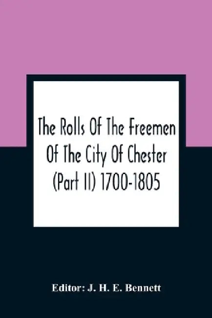 The Rolls Of The Freemen Of The City Of Chester (Part Ii) 1700-1805 by J. H. E. Bennett
