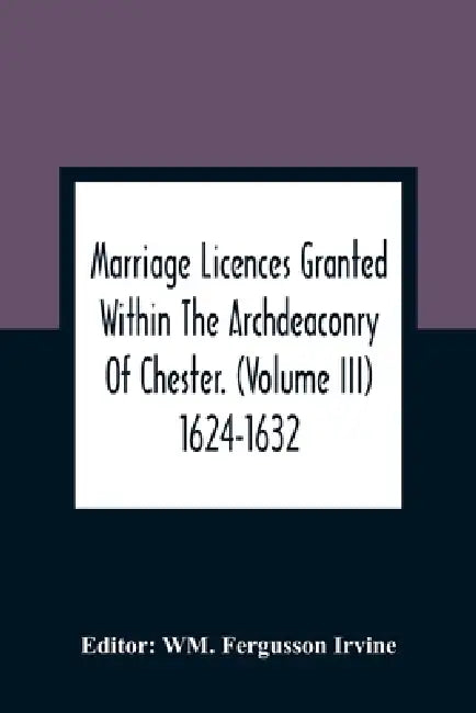 Marriage Licences Granted Within The Archdeaconry Of Chester. (Volume Iii) 1624-1632 by Wm Fergusson Irvine