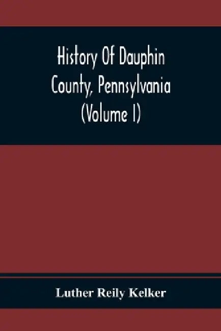 History Of Dauphin County, Pennsylvania (Volume I) by Luther Reily Kelker
