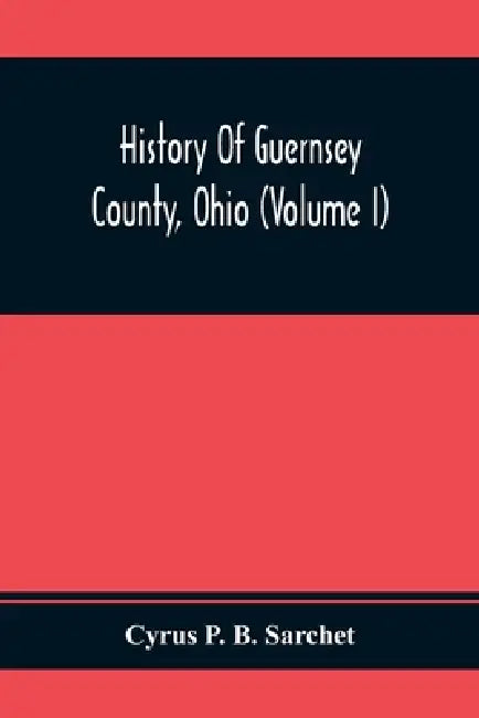 History Of Guernsey County, Ohio (Volume I) by Cyrus P. B. Sarchet
