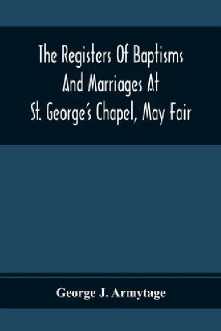 The Registers Of Baptisms And Marriages At St. George'S Chapel, May Fair; Transcribed From The Originals Now At The Church Of St. George, Hanover Squa by George J. Armytage
