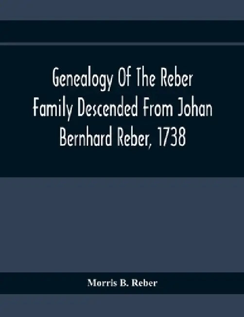 Genealogy Of The Reber Family Descended From Johan Bernhard Reber, 1738 by Morris B. Reber