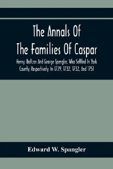 The Annals Of The Families Of Caspar, Henry, Baltzer And George Spengler, Who Settled In York County, Respectively, In 1729, 1732, 1732, And 1751: Wit by Edward W. Spangler