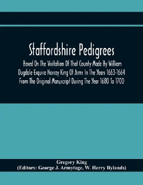 Staffordshire Pedigrees Based On The Visitation Of That County Made By William Dugdale Esquire Norroy King Of Arms In The Years 1663-1664 From The Ori by Gregory King