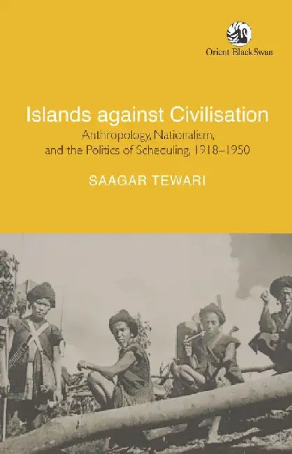 Islands Against Civilisation: Anthropology, Nationalism, and the Politics of Scheduling, 1918-1950 by Saagar Tewari