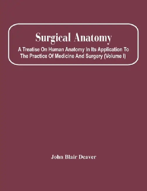 Surgical Anatomy; A Treatise On Human Anatomy In Its Application To The Practice Of Medicine And Surgery (Volume I) by John Blair Deaver