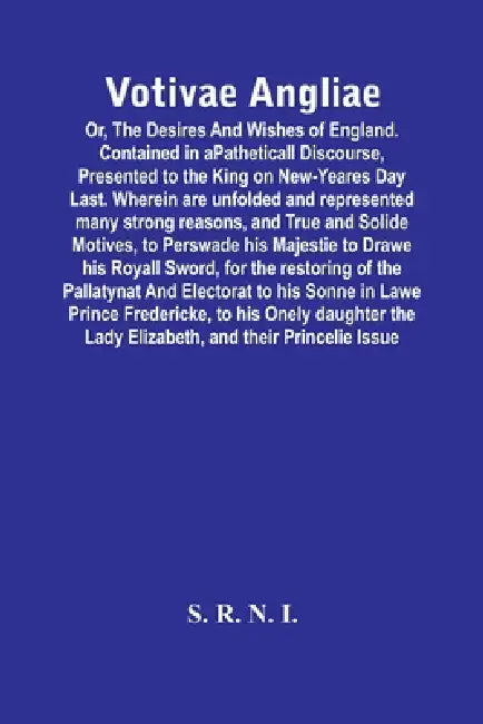 Votivae Angliae: Or, The Desires And Wishes Of England. Contained In A Patheticall Discourse, Presented To The King On New-Yeares Day Last. Wherein Ar by S R N I