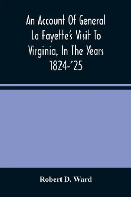 An Account Of General La Fayette'S Visit To Virginia, In The Years 1824-'25, Containing Full Circumstantial Reports Of His Receptions In Washington, A by Robert D. Ward