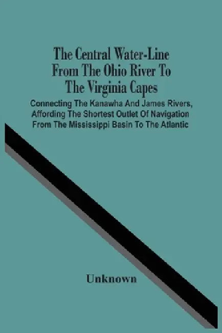 The Central Water-Line From The Ohio River To The Virginia Capes: Connecting The Kanawha And James Rivers, Affording The Shortest Outlet Of Navigation by Unknown