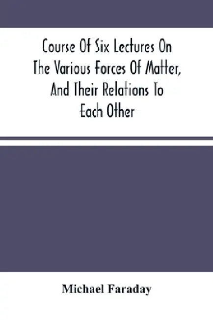 Course Of Six Lectures On The Various Forces Of Matter, And Their Relations To Each Other by Michael Faraday