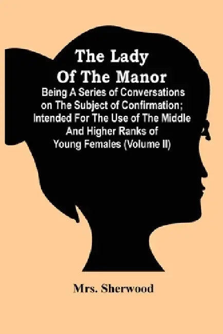 The Lady Of The Manor: Being A Series Of Conversations On The Subject Of Confirmation; Intended For The Use Of The Middle And Higher Ranks Of by Sherwood