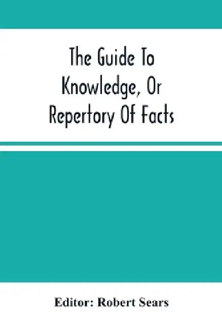 The Guide To Knowledge, Or Repertory Of Facts: Forming A Complete Library Of Entertaining Information, In The Several Departments Of Science, Literatu by Robert Sears