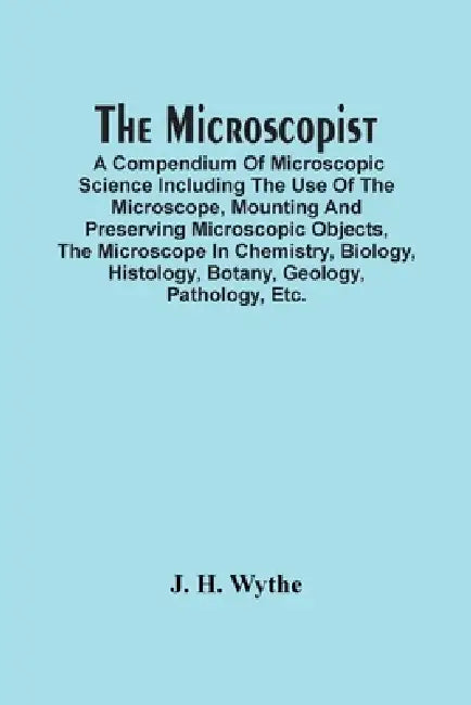 The Microscopist; A Compendium Of Microscopic Science Including The Use Of The Microscope, Mounting And Preserving Microscopic Objects, The Microscope by J. H. Wythe