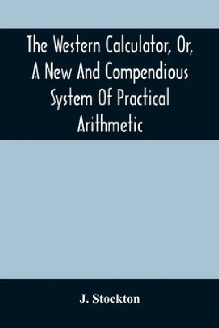 The Western Calculator, Or, A New And Compendious System Of Practical Arithmetic: Containing The Elementary Principles And Rules Of Calculation In Who by J. Stockton