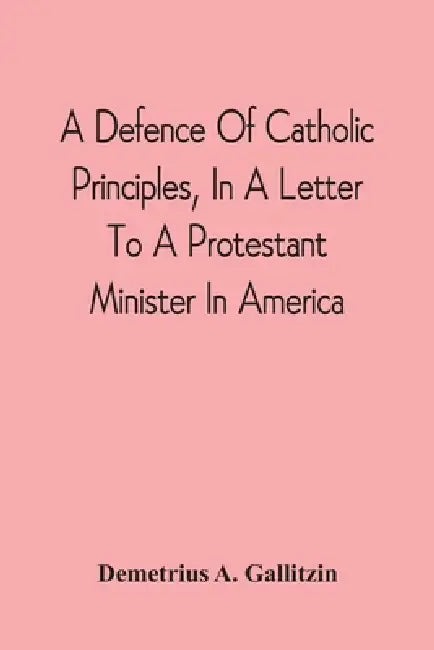 A Defence Of Catholic Principles, In A Letter To A Protestant Minister In America by Demetrius a. Gallitzin