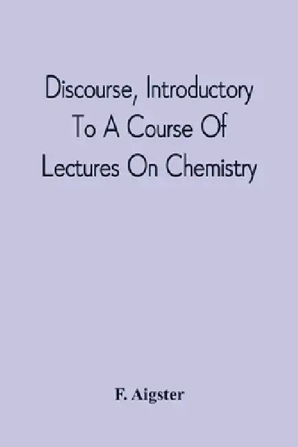 Discourse, Introductory To A Course Of Lectures On Chemistry: Including A View Of The Subject And Utility Of That Science; Delivered At Pittsburgh, Th by F. Aigster