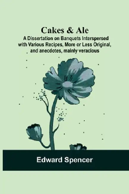 Cakes & Ale: A Dissertation On Banquets Interspersed With Various Recipes, More Or Less Original, And Anecdotes, Mainly Veracious by Edward Spencer
