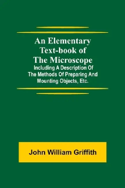 An Elementary Text-Book Of The Microscope; Including A Description Of The Methods Of Preparing And Mounting Objects, Etc. by John William Griffith