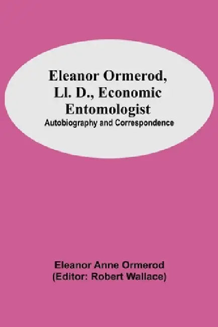 Eleanor Ormerod, Ll. D., Economic Entomologist: Autobiography And Correspondence by Eleanor Anne Ormerod, Robert Wallace